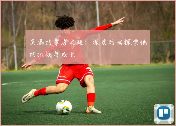 吴磊的攀岩之路：深度对话探索他的挑战与成长