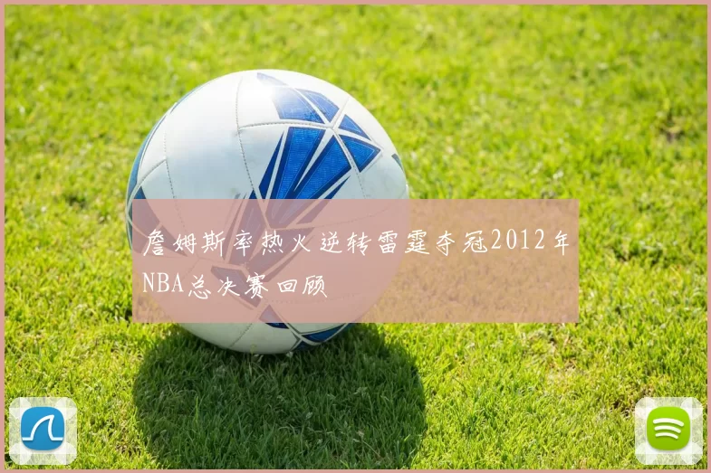 詹姆斯率热火逆转雷霆夺冠2012年NBA总决赛回顾