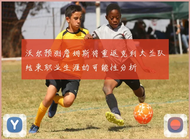 沃尔预测詹姆斯将重返克利夫兰队结束职业生涯的可能性分析