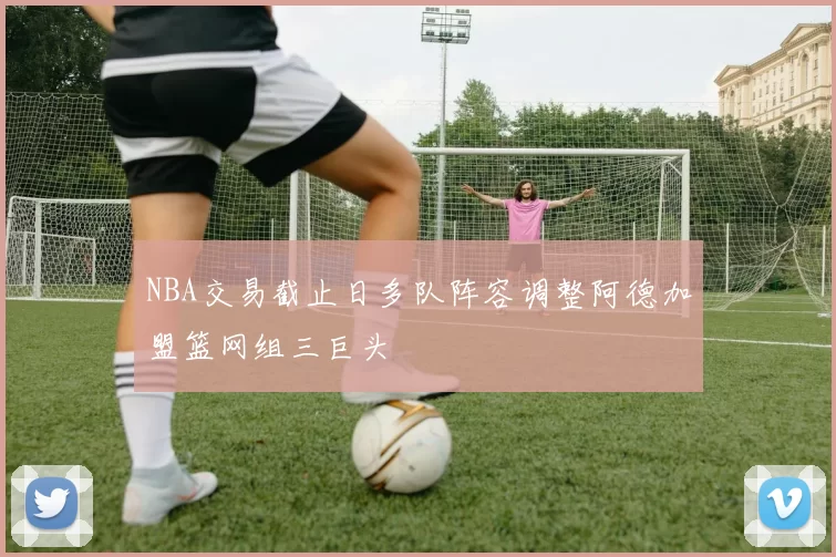 NBA交易截止日多队阵容调整阿德加盟篮网组三巨头
