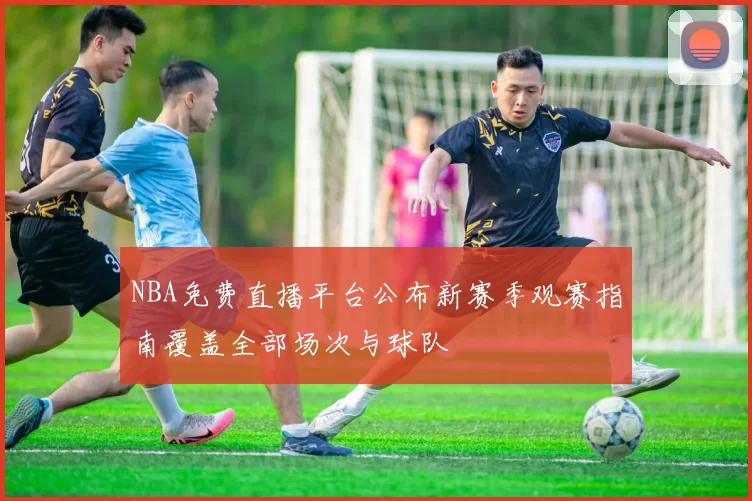 NBA免费直播平台公布新赛季观赛指南覆盖全部场次与球队