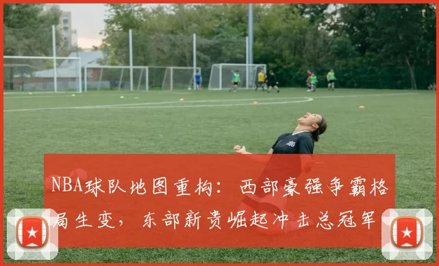 NBA球队地图重构：西部豪强争霸格局生变，东部新贵崛起冲击总冠军