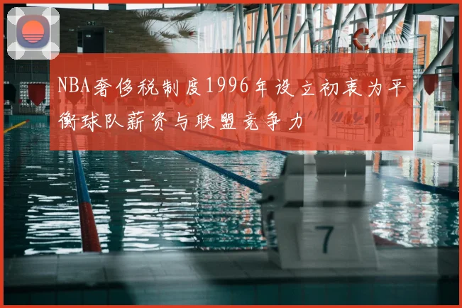 NBA奢侈税制度1996年设立初衷为平衡球队薪资与联盟竞争力