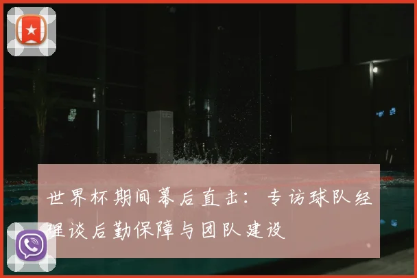 世界杯期间幕后直击:专访球队经理谈后勤保障与团队建设