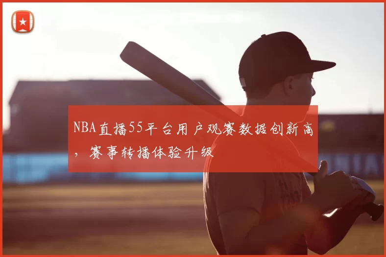 NBA直播55平台用户观赛数据创新高，赛事转播体验升级