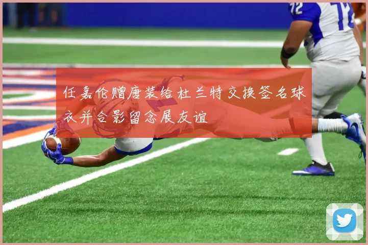 任嘉伦赠唐装给杜兰特交换签名球衣并合影留念展友谊