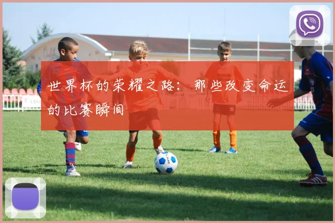 世界杯的荣耀之路:那些改变命运的比赛瞬间