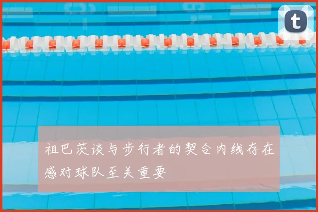 祖巴茨谈与步行者的契合内线存在感对球队至关重要