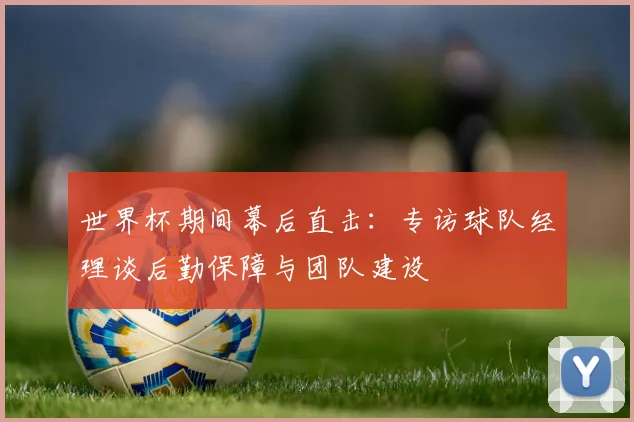 世界杯期间幕后直击:专访球队经理谈后勤保障与团队建设