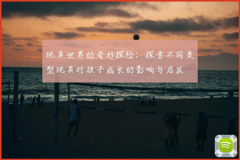 玩具世界的奇妙探险：探索不同类型玩具对孩子成长的影响与启发