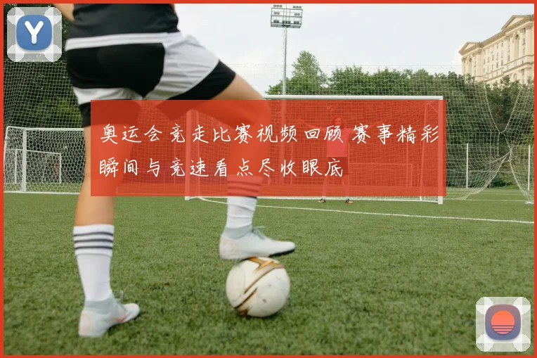 奥运会竞走比赛视频回顾 赛事精彩瞬间与竞速看点尽收眼底