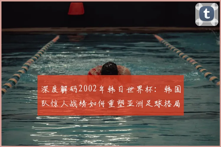深度解码2002年韩日世界杯：韩国队惊人战绩如何重塑亚洲足球格局
