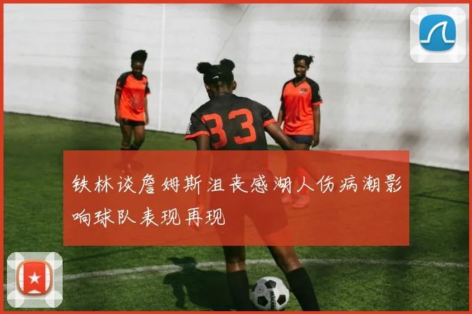 铁林谈詹姆斯沮丧感湖人伤病潮影响球队表现再现