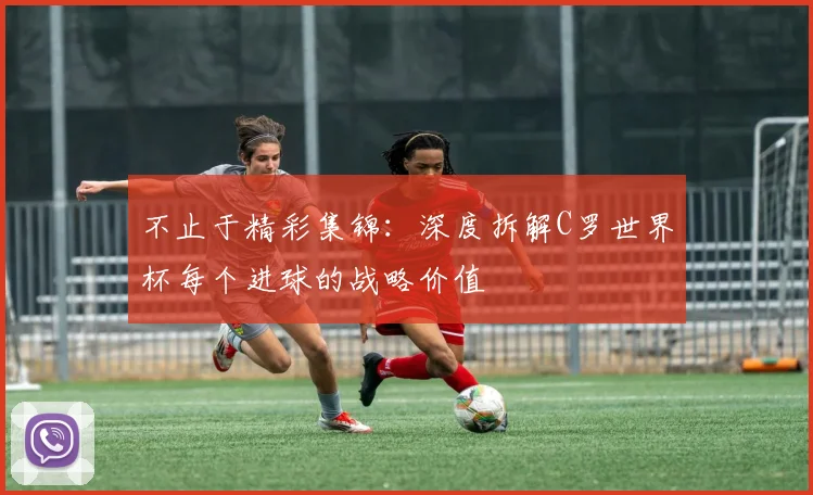 不止于精彩集锦:深度拆解C罗世界杯每个进球的战略价值