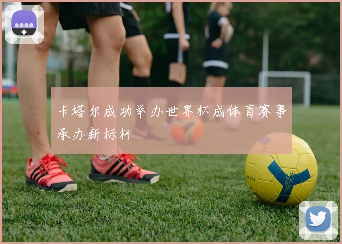 卡塔尔成功举办世界杯成体育赛事承办新标杆