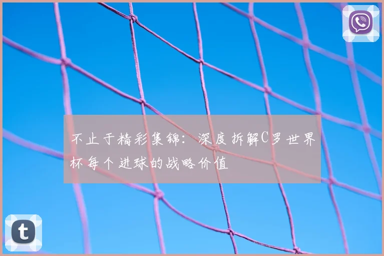 不止于精彩集锦:深度拆解C罗世界杯每个进球的战略价值
