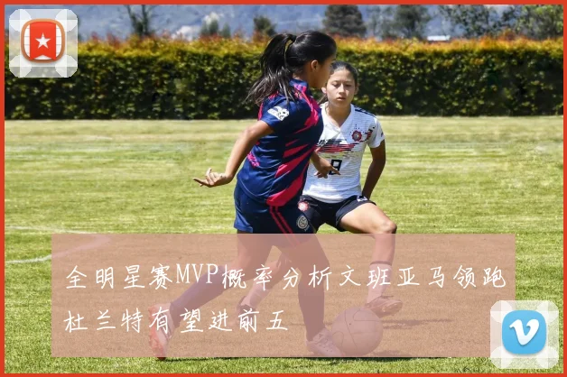 全明星赛MVP概率分析文班亚马领跑杜兰特有望进前五