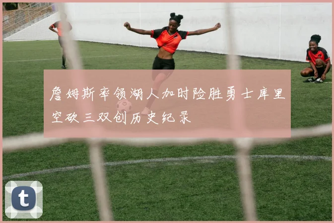詹姆斯率领湖人加时险胜勇士库里空砍三双创历史纪录