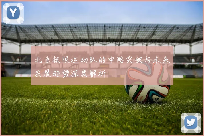 北京极限运动队的中路突破与未来发展趋势深度解析