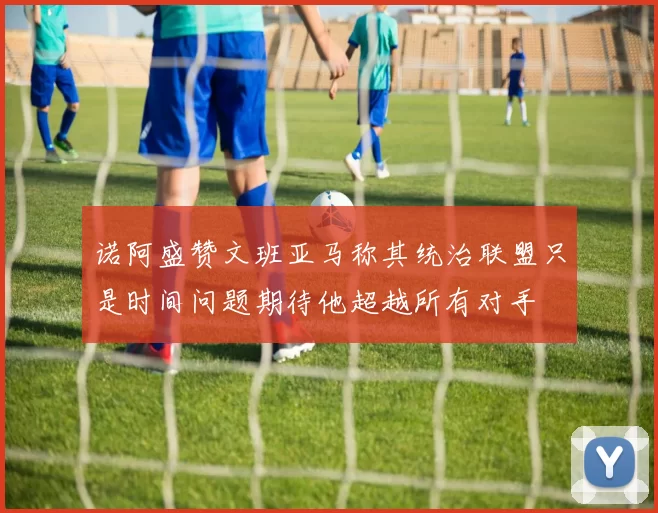 诺阿盛赞文班亚马称其统治联盟只是时间问题期待他超越所有对手