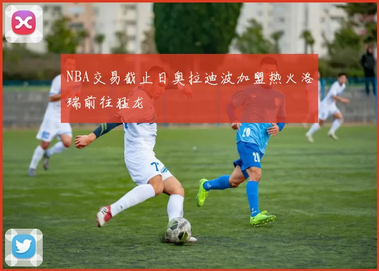 NBA交易截止日奥拉迪波加盟热火洛瑞前往猛龙