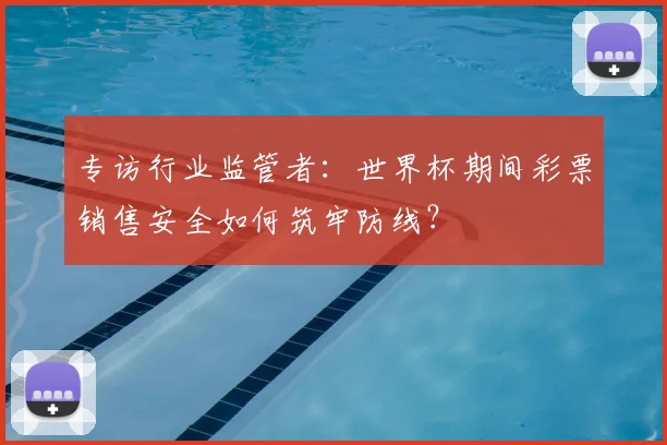 专访行业监管者:世界杯期间彩票销售安全如何筑牢防线?