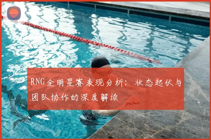 RNG全明星赛表现分析：状态起伏与团队协作的深度解读