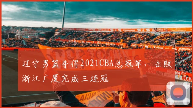 辽宁男篮夺得2021CBA总冠军，击败浙江广厦完成三连冠
