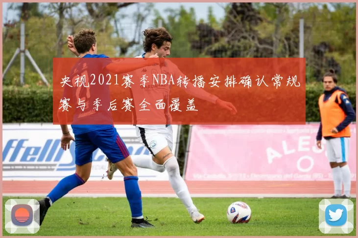 央视2021赛季NBA转播安排确认常规赛与季后赛全面覆盖