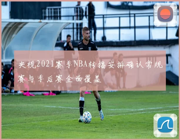 央视2021赛季NBA转播安排确认常规赛与季后赛全面覆盖