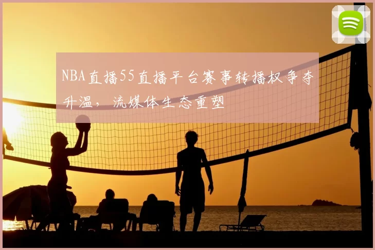 NBA直播55直播平台赛事转播权争夺升温，流媒体生态重塑