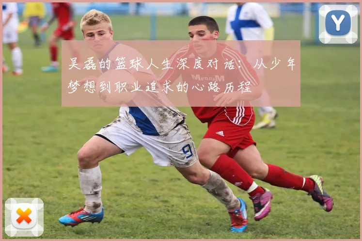 吴磊的篮球人生深度对话：从少年梦想到职业追求的心路历程