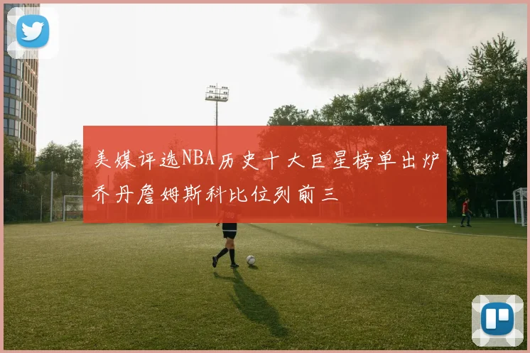美媒评选NBA历史十大巨星榜单出炉乔丹詹姆斯科比位列前三
