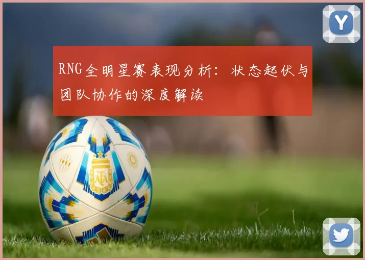 RNG全明星赛表现分析：状态起伏与团队协作的深度解读