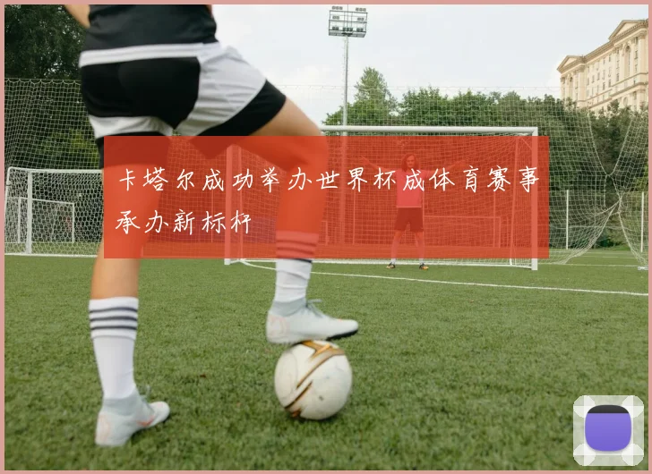 卡塔尔成功举办世界杯成体育赛事承办新标杆