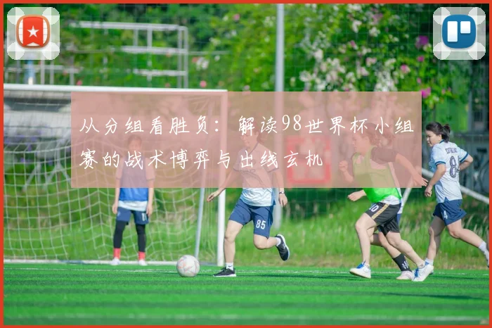 从分组看胜负:解读98世界杯小组赛的战术博弈与出线玄机