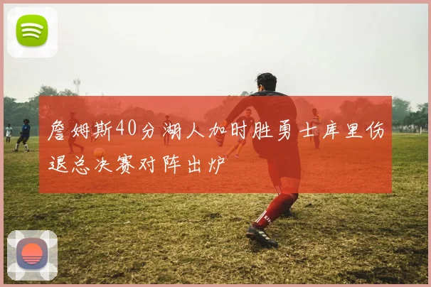 詹姆斯40分湖人加时胜勇士库里伤退总决赛对阵出炉
