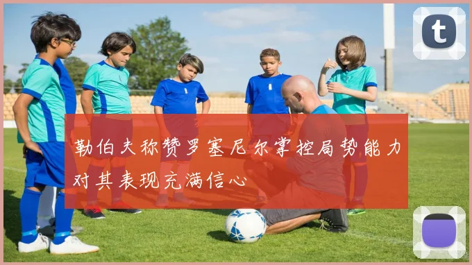 勒伯夫称赞罗塞尼尔掌控局势能力对其表现充满信心