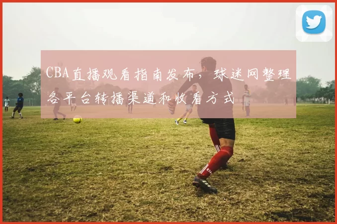 CBA直播观看指南发布，球迷网整理各平台转播渠道和收看方式