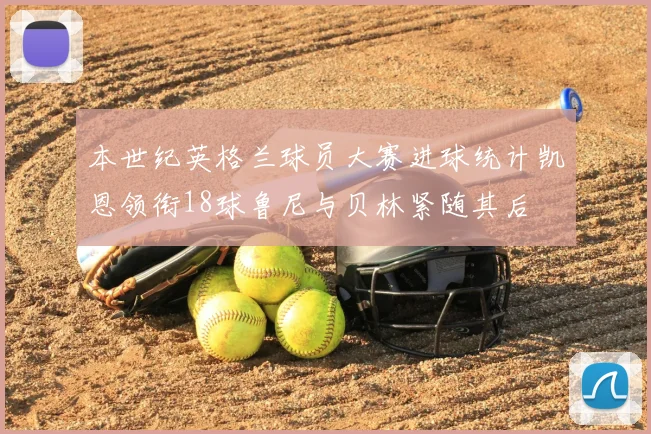 本世纪英格兰球员大赛进球统计凯恩领衔18球鲁尼与贝林紧随其后