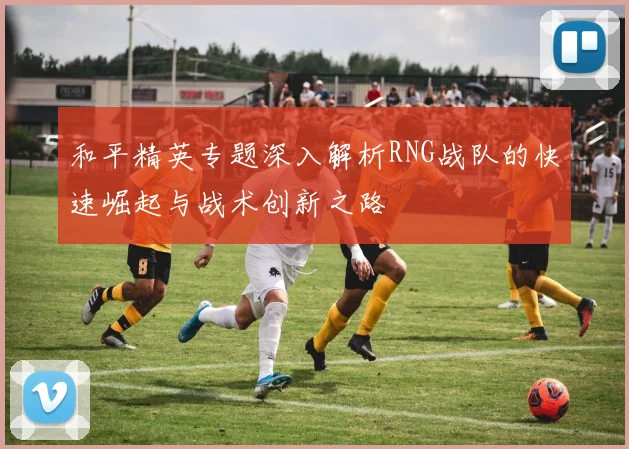 和平精英专题深入解析RNG战队的快速崛起与战术创新之路
