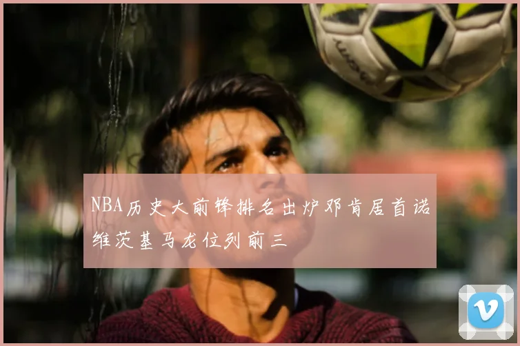 NBA历史大前锋排名出炉邓肯居首诺维茨基马龙位列前三
