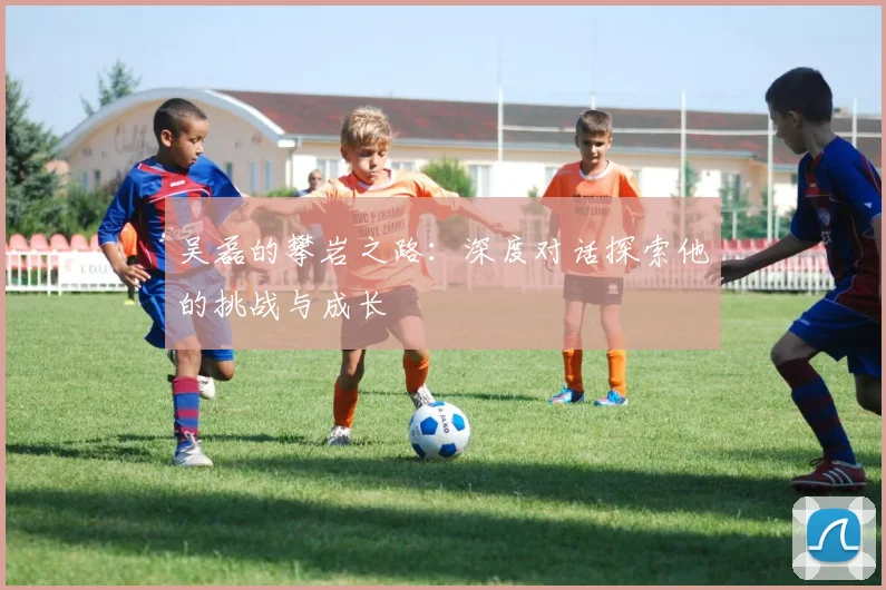 吴磊的攀岩之路：深度对话探索他的挑战与成长