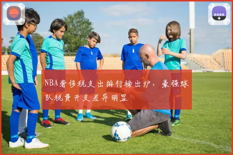 NBA奢侈税支出排行榜出炉,豪强球队税费开支差异明显