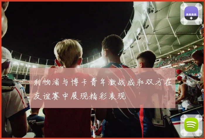 利物浦与博卡青年激战成和双方在友谊赛中展现精彩表现