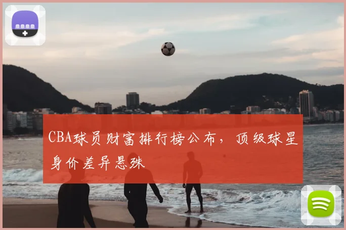 CBA球员财富排行榜公布，顶级球星身价差异悬殊