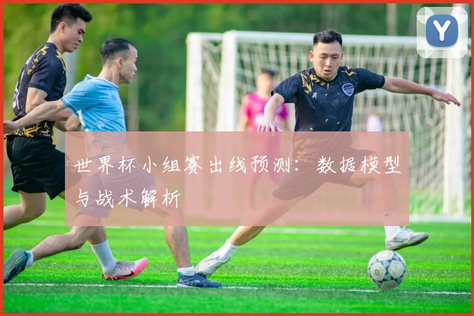 世界杯小组赛出线预测:数据模型与战术解析