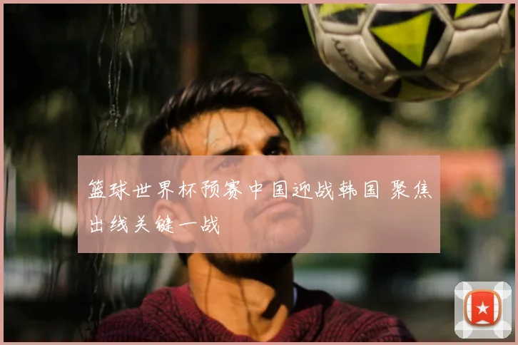 篮球世界杯预赛中国迎战韩国 聚焦出线关键一战