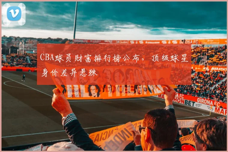 CBA球员财富排行榜公布，顶级球星身价差异悬殊