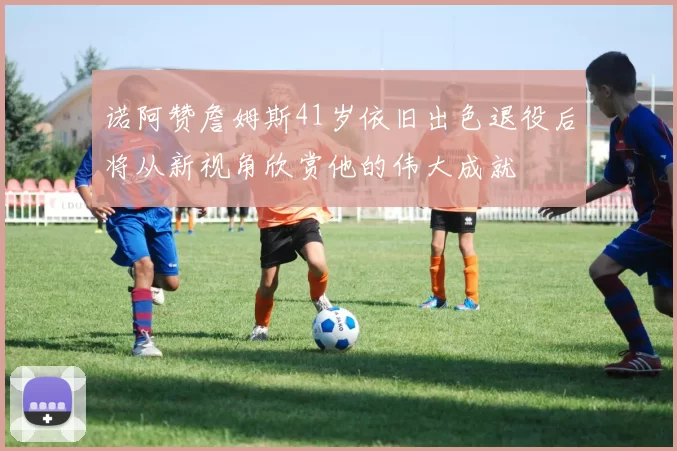 诺阿赞詹姆斯41岁依旧出色退役后将从新视角欣赏他的伟大成就